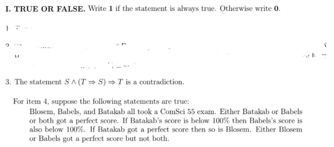 I. TRUE OR FALSE. Write 1 if the statement is always true. Otherwise write 0.
3. The statement SA (T = S) = T is a contradiction.
For item 4, suppose the following statements are true:
Blosem, Babels, and Batakab all took a ComSci 55 exam. Either Batakab or Babels
or both got a perfect score. If Batakab's score is below 100% then Babels's score is
also below 100%. If Batakab got a perfect score then so is Blosem. Either Blosem
or Babels got a perfect score but not both.
