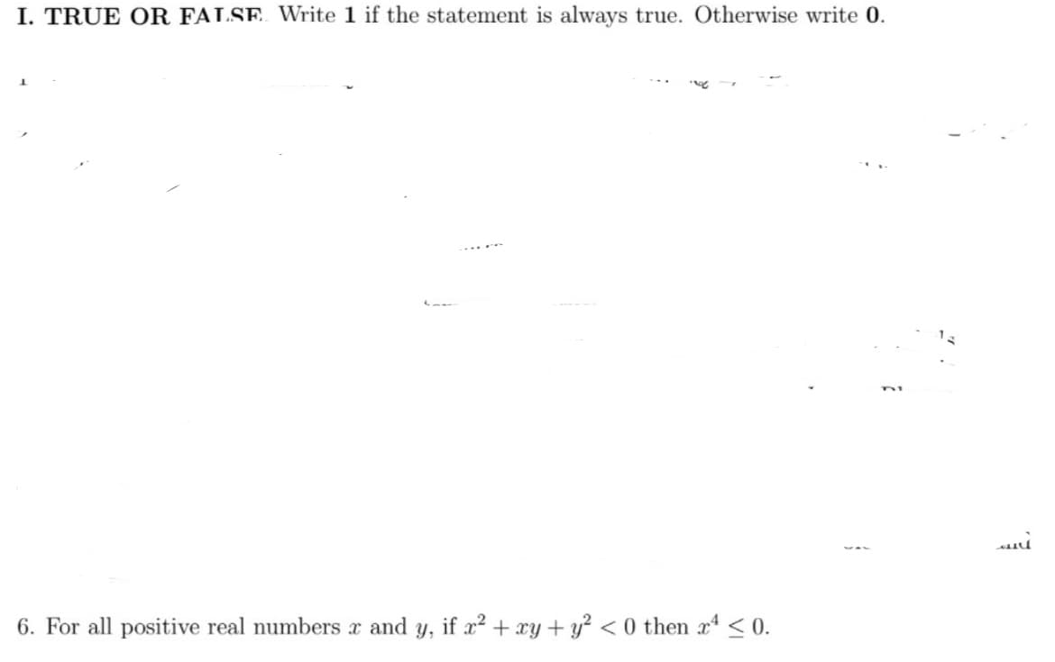 I. TRUE OR FALSE. Write 1 if the statement is always true. Otherwise write 0.
6. For all positive real numbers x and y, if x2 + xy + y² < 0 then x < 0.
