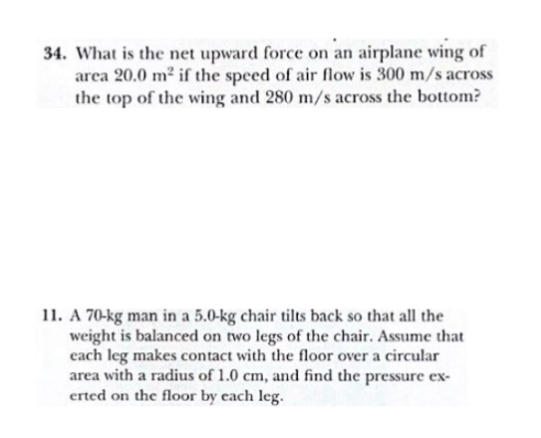 34. What is the net upward force on an airplane wing of
arca 20.0 m² if the speed of air flow is 300 m/s across
the top of the wing and 280 m/s across the bottom?
11. A 70-kg man in a 5.0-kg chair tilts back so that all the
weight is balanced on two legs of the chair. Assume that
cach leg makes contact with the floor over a circular
area with a radius of 1.0 cm, and find the pressure ex-
erted on the floor by each leg.
