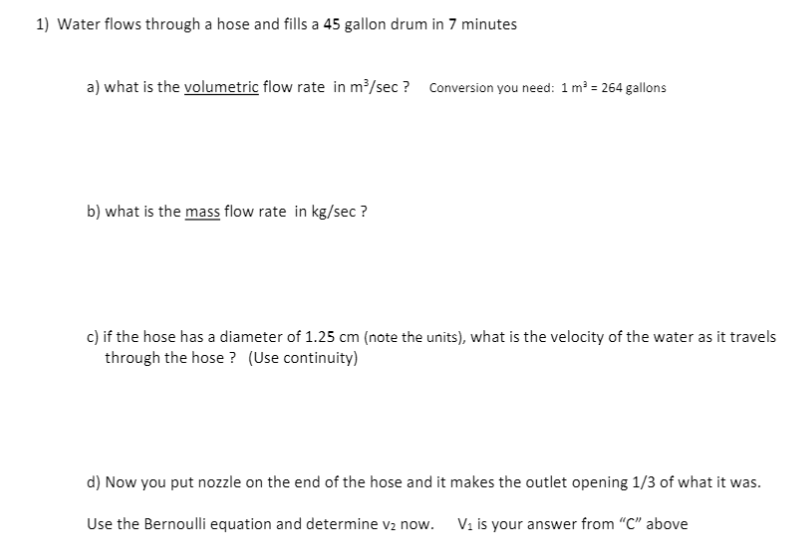 1) Water flows through a hose and fills a 45 gallon drum in 7 minutes
a) what is the volumetric flow rate in m³/sec ? Conversion you need: 1 m² = 264 gallons
b) what is the mass flow rate in kg/sec ?
c) if the hose has a diameter of 1.25 cm (note the units), what is the velocity of the water as it travels
through the hose ? (Use continuity)
d) Now you put nozzle on the end of the hose and it makes the outlet opening 1/3 of what it was.
Use the Bernoulli equation and determine vz now. Vi is your answer from "C" above
