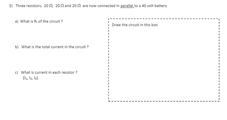 5) Three resistors, 202, 20N and 20 2 are now connected in parallel to a 40 volt battery
a) What is R: of the circuit ?
I Draw the circuit in this box
b) What is the total current in the circuit ?
c) What is current in each resistor ?
(ls, Iz, Is)
