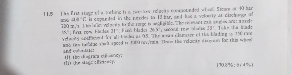 The first stage of a turbine is a two-row velocity compounded wheel. Steam at 40 bar
and 400 °C is expanded in the nozzles to 15 bar, and has a velocity at discharge of
700 m/s. The inlet velocity to the stage is negligible. The relevant exit angles are: nozzle
18°; first row blades 21°; fixed blades 26.5°; second row blades 35°. Take the blade
velocity cocfficient for all blades as 0.9. The mean diameter of the blading is 750 mm
and the turbine shaft speed is 3000 rev/min. Draw the velocity diagram for this wheel
and calculate:
11.5
(i) the diagram efficiency;
(ii) the stage efficiency.
(70.8%: 67.4%)
