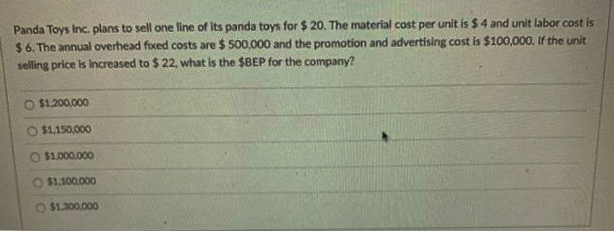 Panda Toys Inc. plans to sell one line of its panda toys for $20. The material cost per unit is $4 and unit labor cost is
$6. The annual overhead fixed costs are $ 500,000 and the promotion and advertising cost is $100,000. If the unit
selling price is increased to $ 22, what is the $BEP for the company?
$1,200,000
O $1,150,000
$1,000,000
$1.100.000
$1,300,000