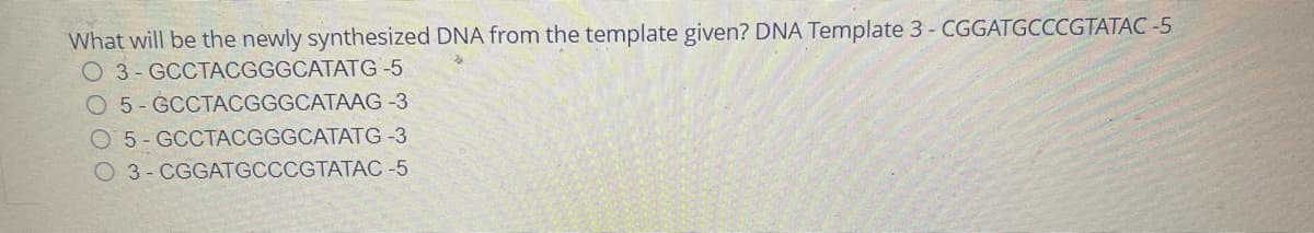 What will be the newly synthesized DNA from the template given? DNA Template 3 - CGGATGCCCGTATAC-5
O 3- GCCTACGGGCATATG -5
O 5-GCCTACGGGCATAAG -3
O 5- GCCTACGGGCATATG-3
O3-CGGATGCCCGTATAC -5
