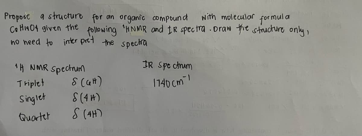 Propose a structure for an organic compound with molecular for mula
Ca H1404 given the following 'HNMR and IR spectra .Draw the structure only,
no heed to inter pret the spectra
1H NMR Spectum
IR Spe ctrum
Triplet
17140 cm !
Singlet
Quartet
S (4H)
