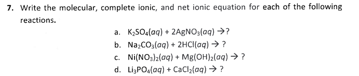 7. Write the molecular, complete ionic, and net ionic equation for each of the following
reactions.
a. K2SO4(aq) + 2A9NO3(aq) →?
b. NazCO3(aq) + 2HCI(aq) → ?
c. Ni(NO3)2(aq) + Mg(OH)2(aq) →> ?
d. Lİ3PO4(aq) + CaCl2(aq) → ?
