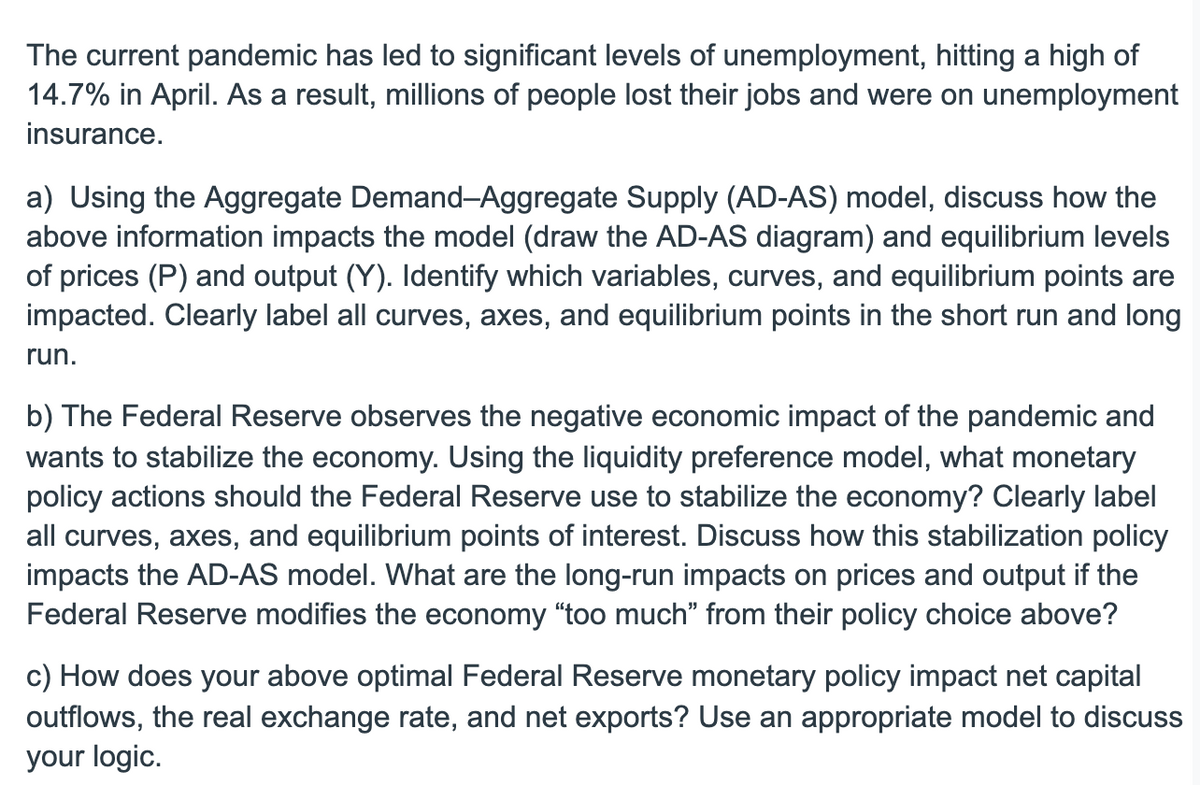 The current pandemic has led to significant levels of unemployment, hitting a high of
14.7% in April. As a result, millions of people lost their jobs and were on unemployment
insurance.
a) Using the Aggregate Demand-Aggregate Supply (AD-AS) model, discuss how the
above information impacts the model (draw the AD-AS diagram) and equilibrium levels
of prices (P) and output (Y). Identify which variables, curves, and equilibrium points are
impacted. Clearly label all curves, axes, and equilibrium points in the short run and long
run.
b) The Federal Reserve observes the negative economic impact of the pandemic and
wants to stabilize the economy. Using the liquidity preference model, what monetary
policy actions should the Federal Reserve use to stabilize the economy? Clearly label
all curves, axes, and equilibrium points of interest. Discuss how this stabilization policy
impacts the AD-AS model. What are the long-run impacts on prices and output if the
Federal Reserve modifies the economy “too much" from their policy choice above?
c) How does your above optimal Federal Reserve monetary policy impact net capital
outflows, the real exchange rate, and net exports? Use an appropriate model to discuss
your logic.
