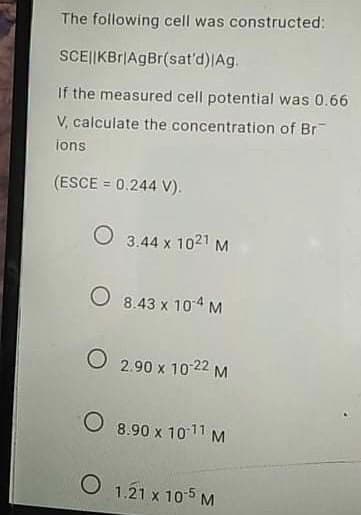 The following cell was constructed:
SCE||KBr|AgBr(sat'd)|Ag.
If the measured cell potential was 0.66
V, calculate the concentration of Br
ions
(ESCE = 0.244 V).
O 3.44 x 1021 M
O 8.43 x 104 M
O 2.90 x 10 22 M
O 8.90 x 1011 M
O 1.21 x 105M
