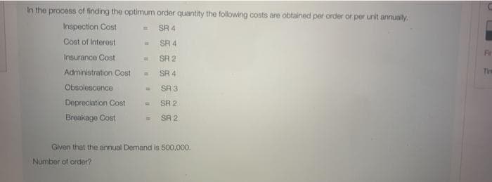 In the process of finding the optimum order quantity the following conts are obtained per order or per unit annually.
Inspection Cost
SR 4
Cost of Interest
SR 4
Fir
Insurance Cost
SR 2
Administration Cost
SR 4
Ti
Obsolescence
SR 3
Depreciation Cost
SR 2
Breakage Cost
SR 2
Given that the annual Demand is 500,000.
Number of order?
