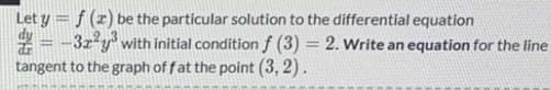 Let y = f (z) be the particular solution to the differential equation
-3r y with initial condition f (3) = 2. Write an equation for the line
tangent to the graph of fat the point (3, 2).
