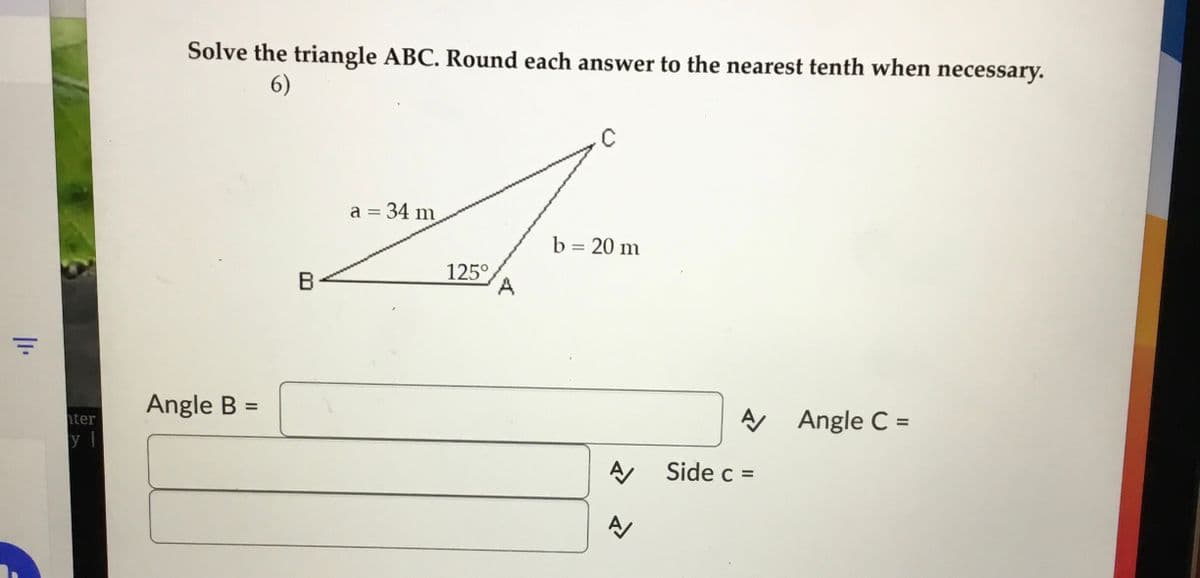 Solve the triangle ABC. Round each answer to the nearest tenth when necessary.
6)
C
a = 34 m
b = 20 m
B
125°
A.
Angle B =
hter
A Angle C =
Side c =
