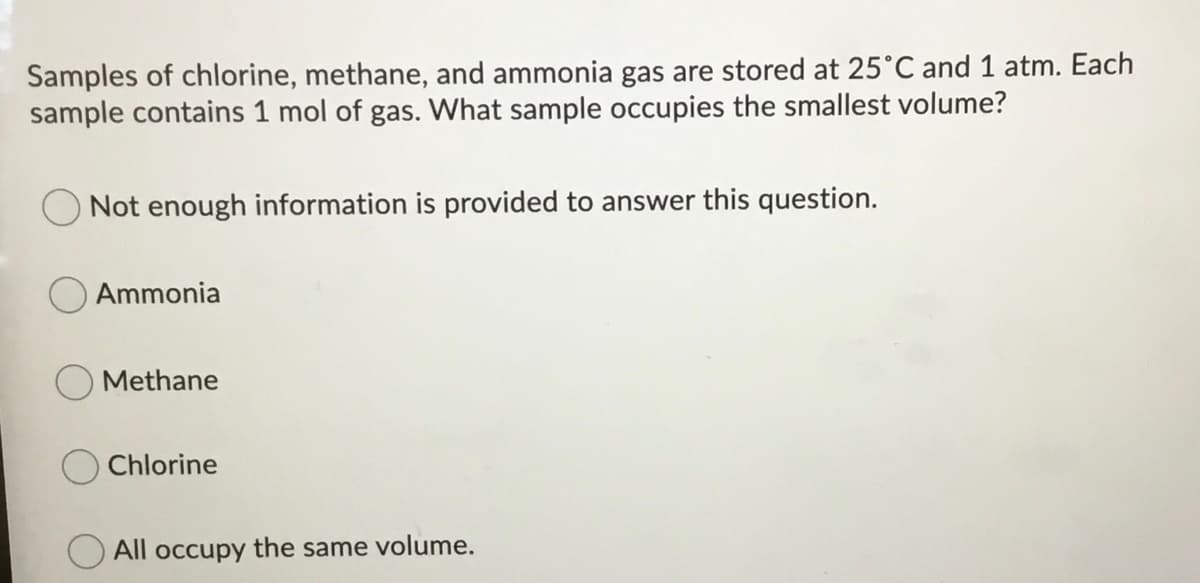 Samples of chlorine, methane, and ammonia gas are stored at 25°C and 1 atm. Each
sample contains 1 mol of gas. What sample occupies the smallest volume?
Not enough information is provided to answer this question.
Ammonia
Methane
Chlorine
All occupy the same volume.
