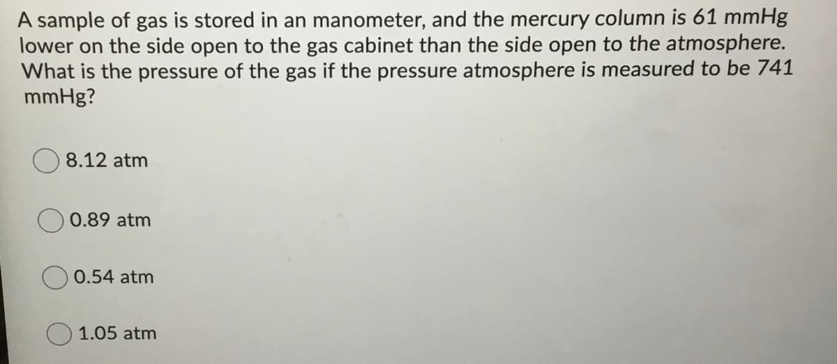 A sample of gas is stored in an manometer, and the mercury column is 61 mmHg
lower on the side open to the gas cabinet than the side open to the atmosphere.
What is the pressure of the gas if the pressure atmosphere is measured to be 741
mmHg?
8.12 atm
0.89 atm
0.54 atm
1.05 atm
