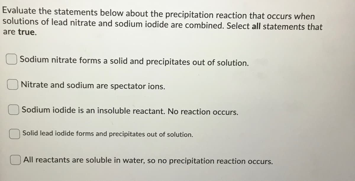Evaluate the statements below about the precipitation reaction that occurs when
solutions of lead nitrate and sodium iodide are combined. Select all statements that
are true.
Sodium nitrate forms a solid and precipitates out of solution.
ONitrate and sodium are spectator ions.
Sodium iodide is an insoluble reactant. No reaction occurs.
Solid lead iodide forms and precipitates out of solution.
All reactants are soluble in water, so no precipitation reaction occurs.
