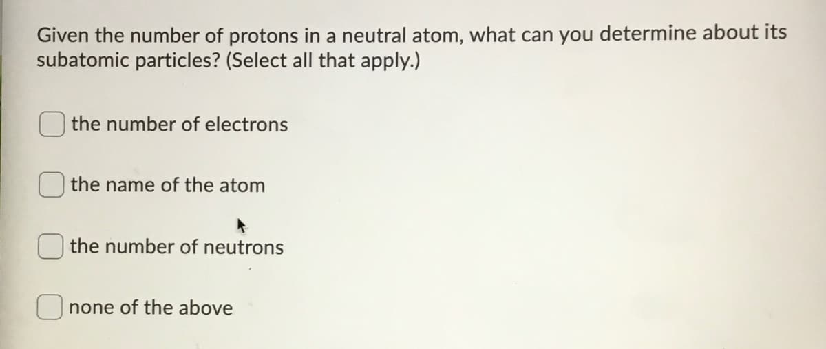 Given the number of protons in a neutral atom, what can you determine about its
subatomic particles? (Select all that apply.)
the number of electrons
the name of the atom
the number of neutrons
none of the above
