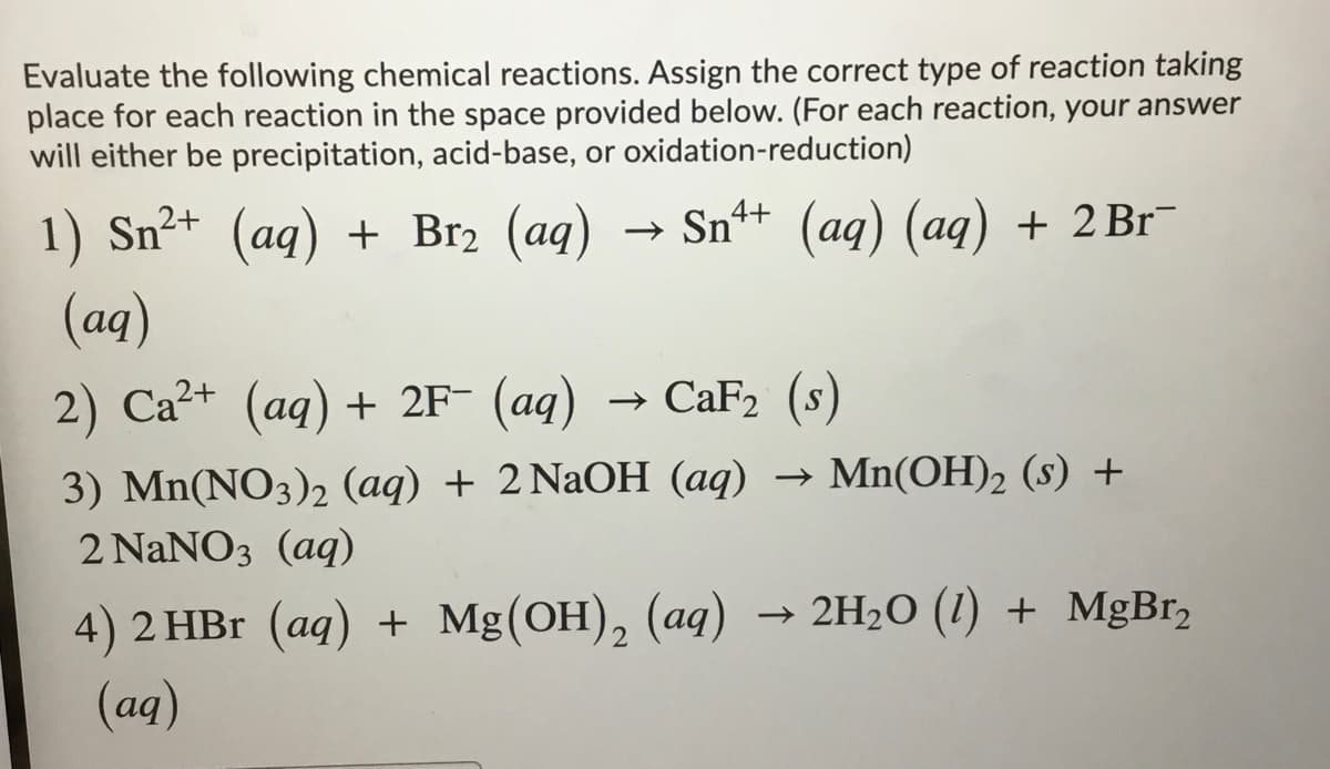 Evaluate the following chemical reactions. Assign the correct type of reaction taking
place for each reaction in the space provided below. (For each reaction, your answer
will either be precipitation, acid-base, or oxidation-reduction)
1) Sn²+ (aq) + Br2 (aq)
Sn+ (aq) (aq) + 2B1¯
(aq)
2) Ca?+ (aq) + 2F- (aq)
CaF2 (s)
3) Mn(NO3)2 (aq) + 2 NaOH (aq)
→ Mn(OH)2 (s) +
2 NaNO3 (aq)
→ 2H2O (1) + MgBr2
4) 2 HBr (ag) + Mg(ОН), (аg)
(aq)
