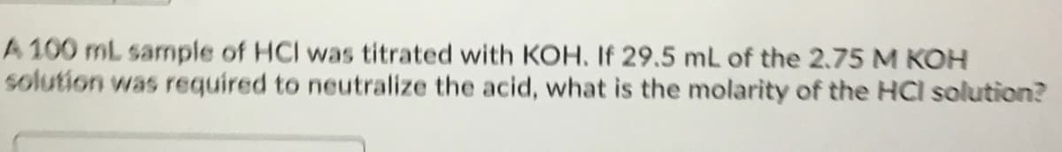 A 100 mL sample of HCI was titrated with KOH. If 29.5 mL of the 2.75 M KOH
solution was required to neutralize the acid, what is the molarity of the HCl solution?
