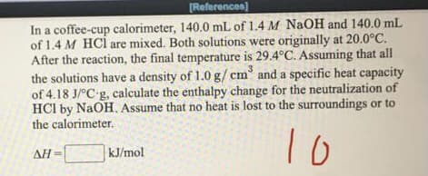 [References)
In a coffee-cup calorimeter, 140.0 mL of 1.4 M NaOH and 140.0 mL
of 1.4 M HCl are mixed. Both solutions were originally at 20.0°C.
After the reaction, the final temperature is 29.4°C. Assuming that all
the solutions have a density of 1.0 g/ cm and a specific heat capacity
of 4.18 J/°C g, calculate the enthalpy change for the neutralization of
HCI by NaOH. Assume that no heat is lost to the surroundings or to
the calorimeter.
AH
kJ/mol
