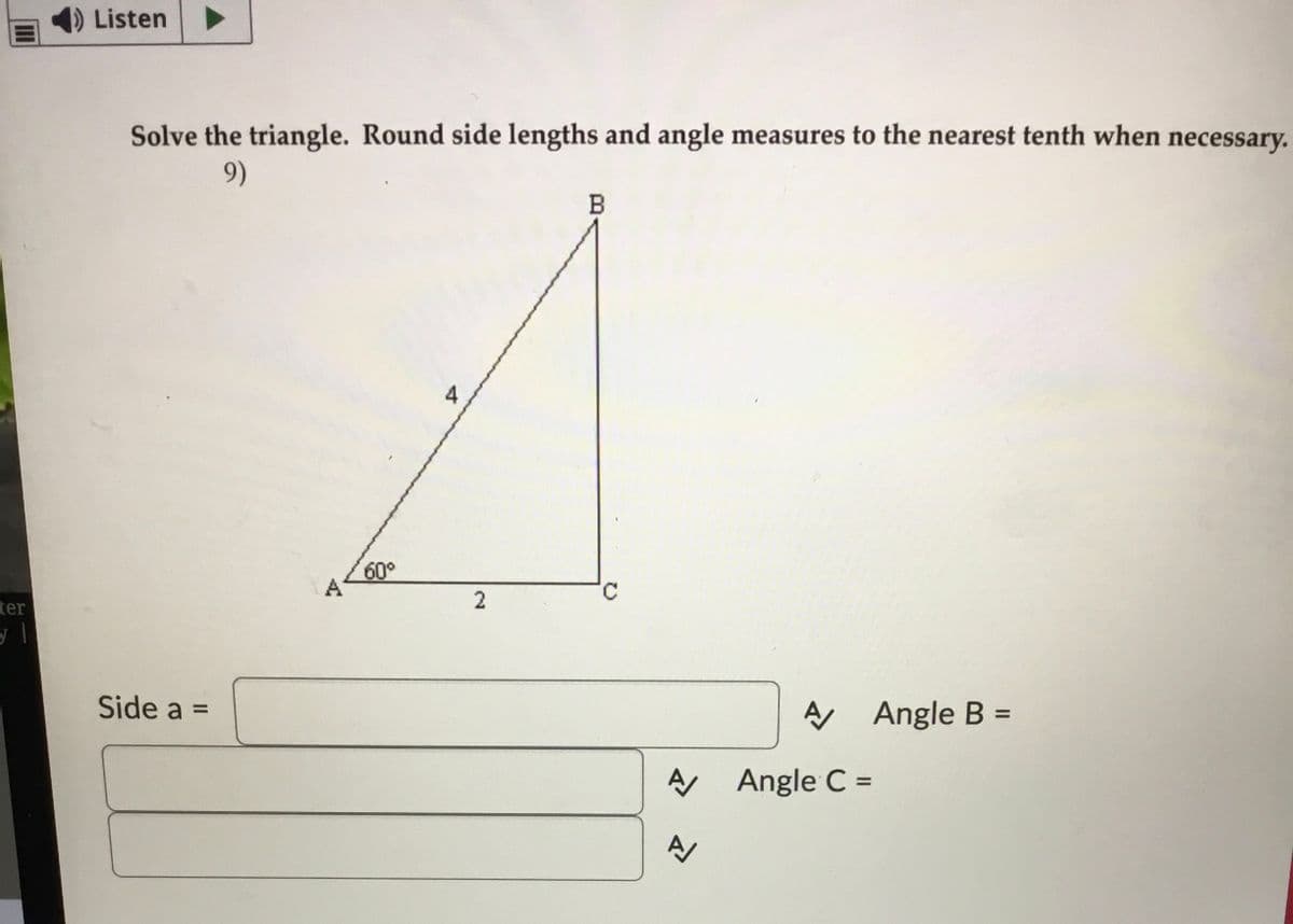 Listen
Solve the triangle. Round side lengths and angle measures to the nearest tenth when necessary.
9)
B
4
60°
A
ter
Side a =
A Angle B
%3D
A Angle C =
%3D
2.
