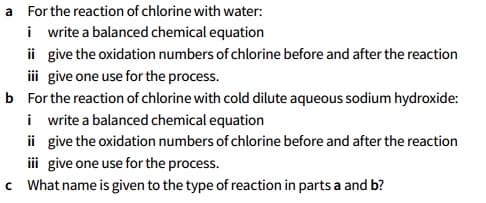 a For the reaction of chlorine with water:
i write a balanced chemical equation
ii give the oxidation numbers of chlorine before and after the reaction
i give one use for the process.
b For the reaction of chlorine with cold dilute aqueous sodium hydroxide:
i write a balanced chemical equation
ii give the oxidation numbers of chlorine before and after the reaction
iii give one use for the process.
c What name is given to the type of reaction in parts a and b?
