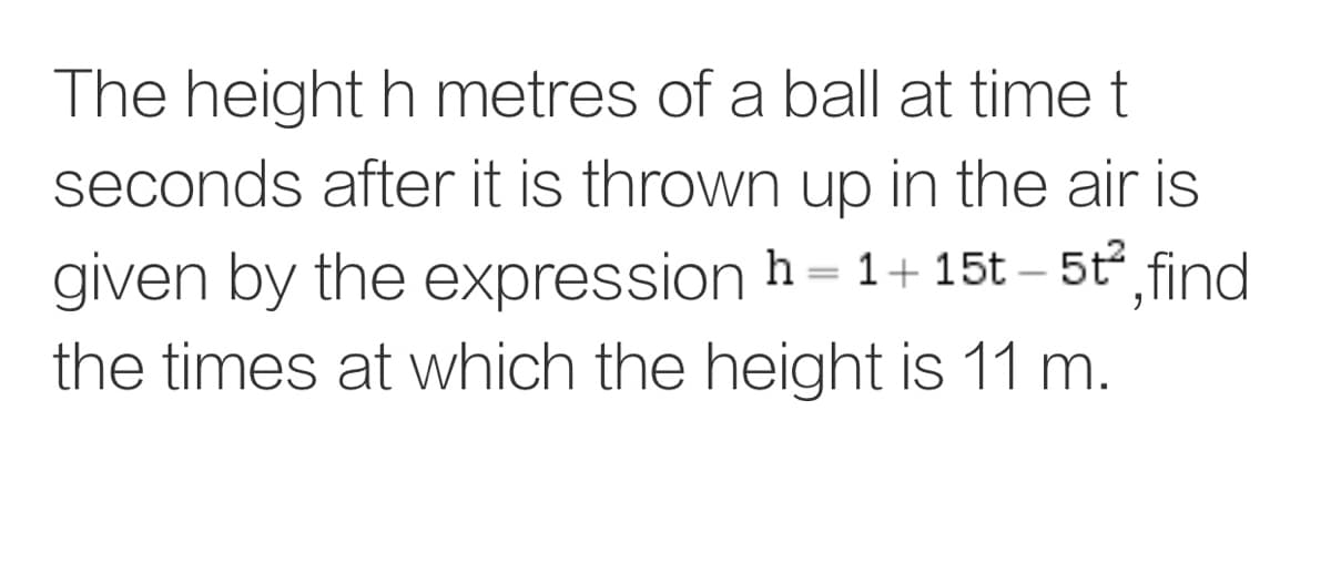The height h metres of a ball at time t
seconds after it is thrown up in the air is
given by the expression h= 1+ 15t – 5t find
the times at which the height is 11 m.
||
