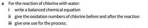 a For the reaction of chlorine with water:
i write a balanced chemical equation
ii give the oxidation numbers of chlorine before and after the reaction
i give one use for the process.
