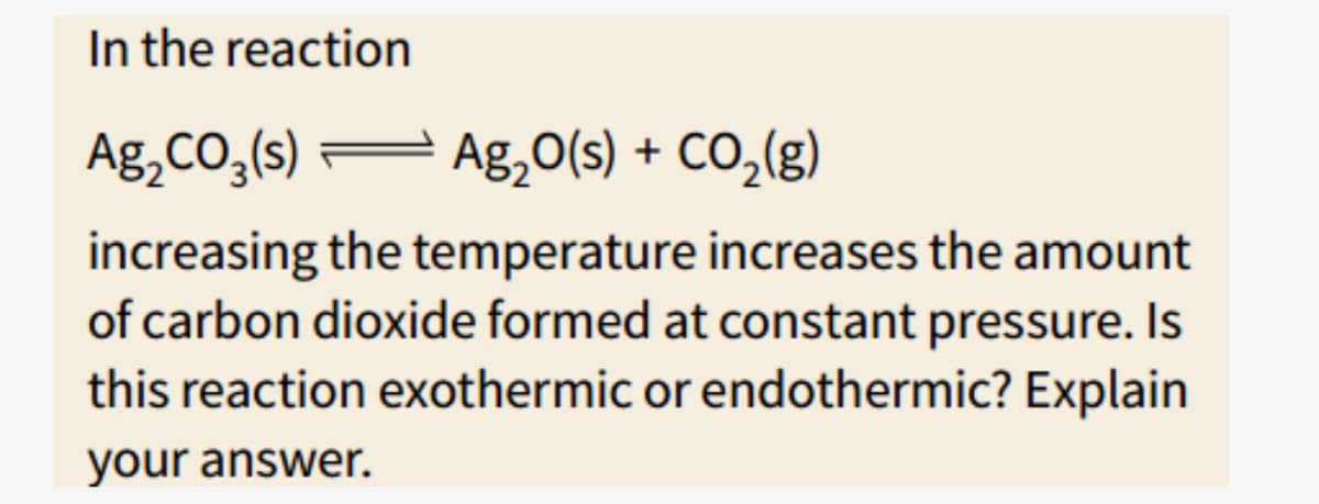 In the reaction
Ag,CO,(s)
Ag,0(s) + CO,(g)
increasing the temperature increases the amount
of carbon dioxide formed at constant pressure. Is
this reaction exothermic or endothermic? Explain
your answer.
