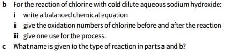 b For the reaction of chlorine with cold dilute aqueous sodium hydroxide:
i write a balanced chemical equation
ii give the oxidation numbers of chlorine before and after the reaction
iii give one use for the process.
c What name is given to the type of reaction in parts a and b?
