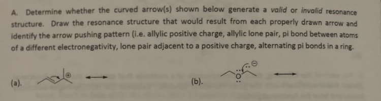 A. Determine whether the curved arrow(s) shown below generate a valid or invalid resonance
structure. Draw the resonance structure that would result from each properly drawn arrow and
identify the arrow pushing pattern (i.e. allylic positive charge, allylic lone pair, pi bond between atoms
of a different electronegativity, lone pair adjacent to a positive charge, alternating pi bonds in a ring.
(a).
(b).
