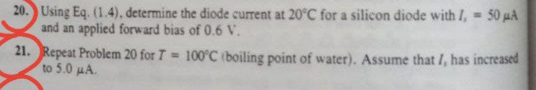 20. Using Eq. (1.4), determine the diode current at 20°C for a silicon diode with I, 50 µA
and an applied forward bias of 0.6 V.
%3D
21. Repeat Problem 20 for T 100°C (boiling point of water). Assume that I, has increased
to 5.0 µA.
