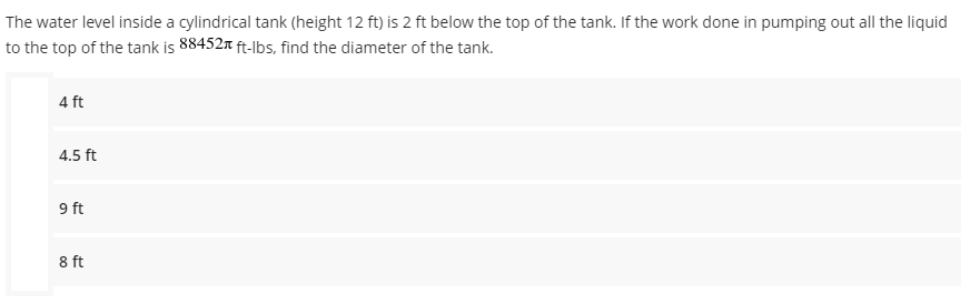 The
water level inside a cylindrical tank (height 12 ft) is 2 ft below the top of the tank. If the work done in pumping out all the liquid
to the top of the tank is 88452 ft-lbs, find the diameter of the tank.
4 ft
4.5 ft
9 ft
8 ft
