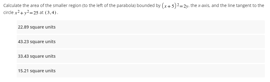 Calculate the area of the smaller region (to the left of the parabola) bounded by (x + 5)² = 2y, the x-axis, and the line tangent to the
circle x² + y²=25 at (3,4).
22.89 square units
43.23 square units
33.43 square units
15.21 square units