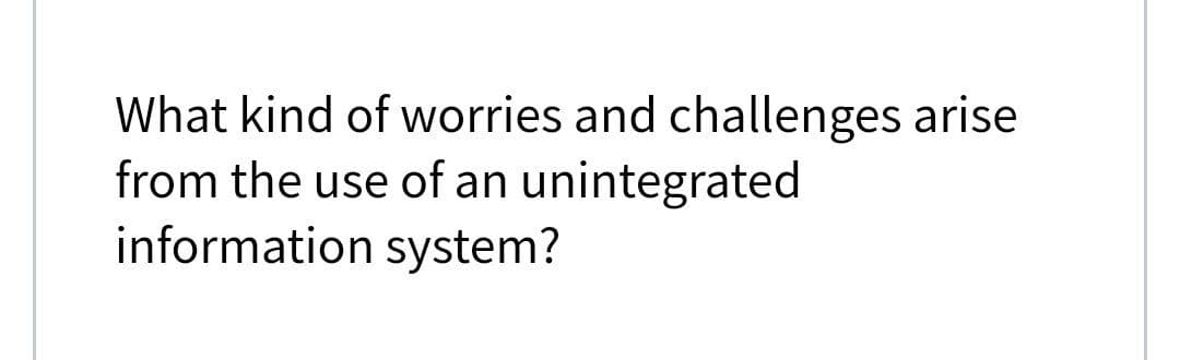 What kind of worries and challenges arise
from the use of an unintegrated
information system?
