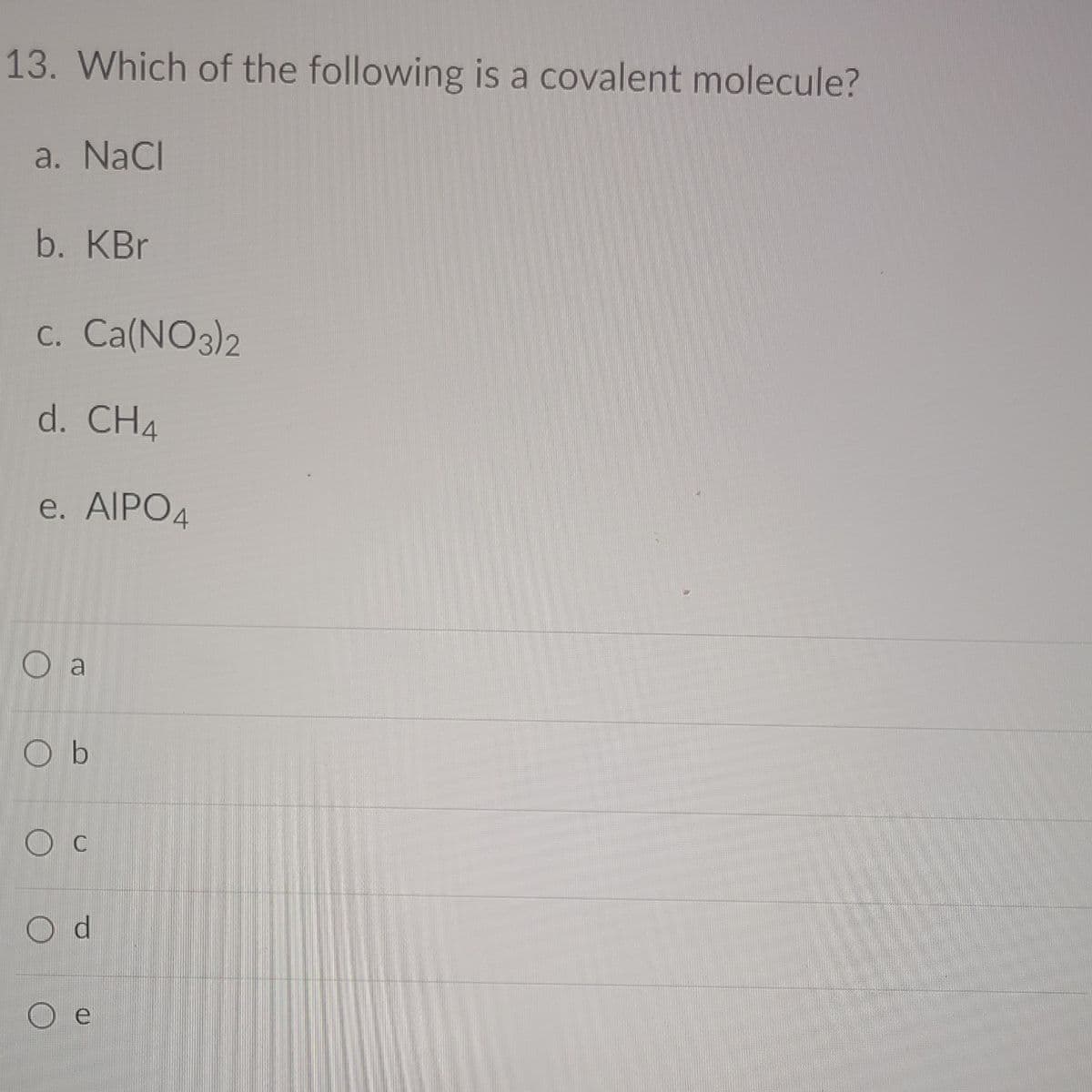13. Which of the following is a covalent molecule?
a. NaCl
b. KBr
C. Ca(NO3)2
d. CH4
e. AIPO4
O a
Ob
O d
e
