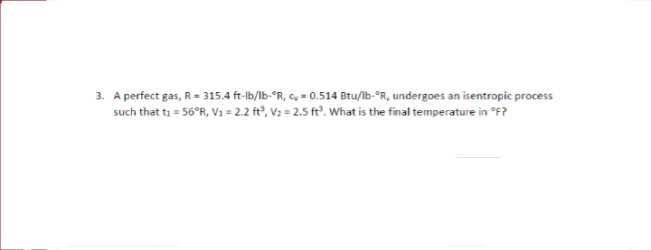 3. A perfect gas, R = 315.4 ft-lb/lb-°R, cy = 0.514 Btu/lb-°R, undergoes an isentropic process
such that ti = 56°R, V1 = 2.2 ft³, V2 = 2.5 ft. What is the final temperature in °F?
