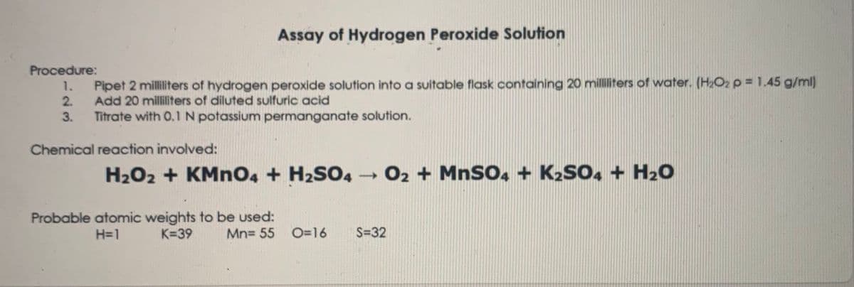 Assay of Hydrogen Peroxide Solution
Procedure:
1.
Pipet 2 milliliters of hydrogen peroxide solution into a suitable flask containing 20 milliliters of water. (H2O2 p = 1.45 g/ml)
2.
Add 20 milliliters of diluted sulfuric acid
3.
Titrate with 0.1 N potassium permanganate solution.
Chemical reaction involved:
H2O2 + KMno4 + H2SO4 02 + MnSO, + K2SO, + H20
Probable atomic weights to be used:
K=39
H=1
Mn= 55
O=16
S=32
