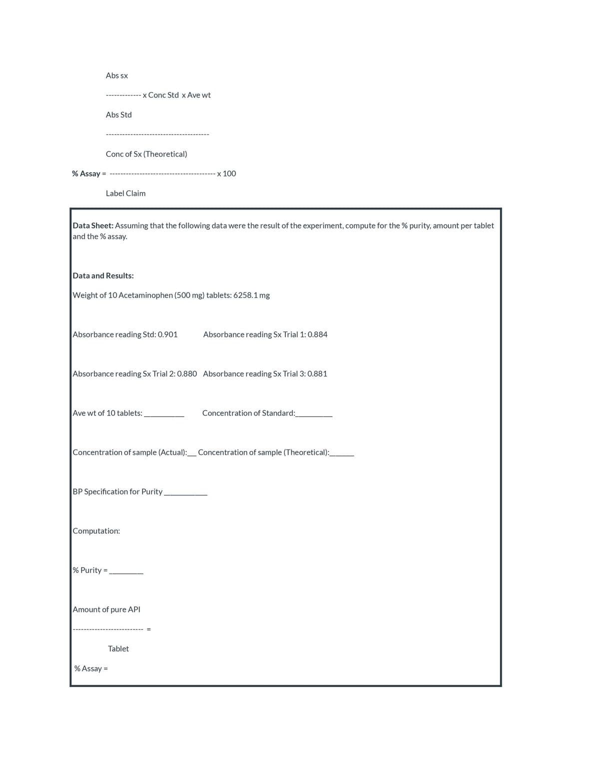 Abs sx
x Conc Std x Ave wt
Abs Std
Conc of Sx (Theoretical)
% Assay =
x 100
Label Claim
Data Sheet: Assuming that the following data were the result of the experiment, compute for the % purity, amount per tablet
and the % assay.
Data and Results:
Weight of 10 Acetaminophen (500 mg) tablets: 6258.1 mg
Absorbance reading Std: 0.901
Absorbance reading Sx Trial 1: 0.884
Absorbance reading Sx Trial 2: 0.880 Absorbance reading Sx Trial 3:0.881
Ave wt of 10 tablets:
Concentration of Standard:
Concentration of sample (Actual):_Concentration of sample (Theoretical):
BP Specification for Purity
Computation:
% Purity =
Amount of pure API
Tablet
% Assay =

