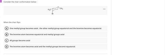 Consider the chair conformation below :
CH,
When the chair flips:
One methyl group becomes axial, the other methyl group equatorial and the bromine becomes equatorial.
The bromine atom becomes equatorial and methyl groups axial
All groups become axial
The bromine atom becomes axial and the methyl groups become equatorial.
