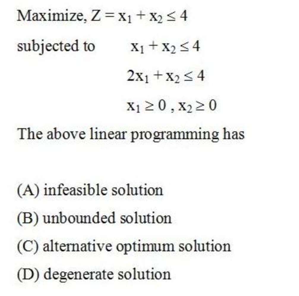Maximize, Z =x1 + X2 < 4
subjected to
X1 + X2<4
2x1 +x2 < 4
X1 20, X22 0
The above linear programming has
(A) infeasible solution
(B) unbounded solution
(C) alternative optimum solution
(D) degenerate solution
