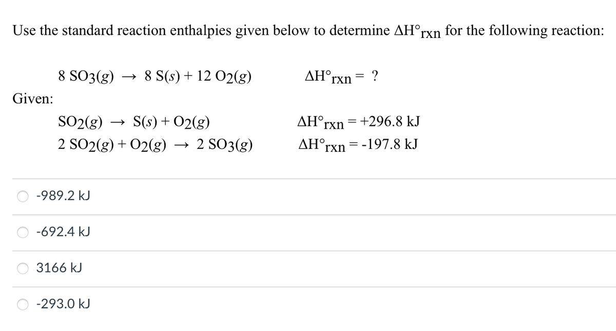 Use the standard reaction enthalpies given below to determine AH°rxn for the following reaction:
Given:
8 SO3(g)
SO₂(g)
S(s) + O2(g)
2 SO2(g) + O2(g) → 2 SO3(g)
-989.2 kJ
-692.4 kJ
3166 kJ
8 S(s) + 12 O2(g)
-293.0 kJ
ΔΗ,
rxn
?
ΔΗ°,
= +296.8 kJ
rxn
AH rxn = -197.8 kJ