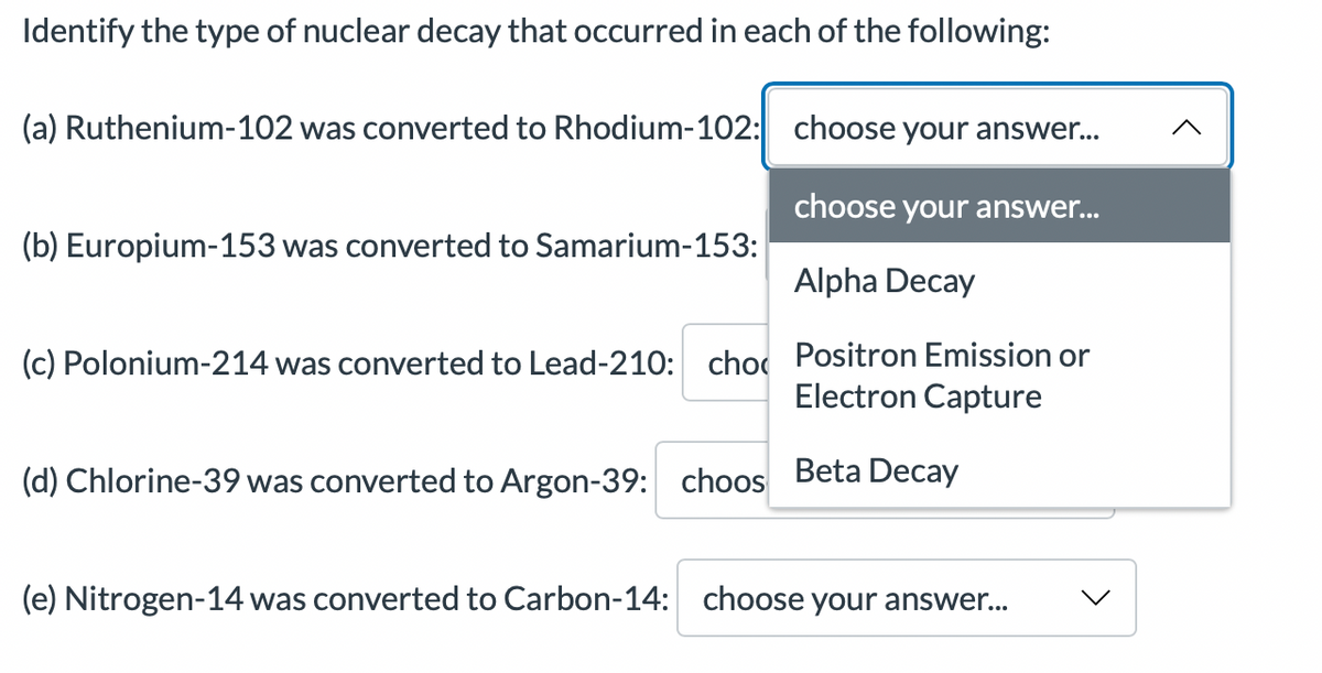 Identify the type of nuclear decay that occurred in each of the following:
(a) Ruthenium-102 was converted to Rhodium-102:
choose your answer...
choose your answer...
Alpha Decay
(c) Polonium-214 was converted to Lead-210: cho Positron Emission or
Electron Capture
(d) Chlorine-39 was converted to Argon-39: choos Beta Decay
(b) Europium-153 was converted to Samarium-153:
(e) Nitrogen-14 was converted to Carbon-14: choose your answer...
v