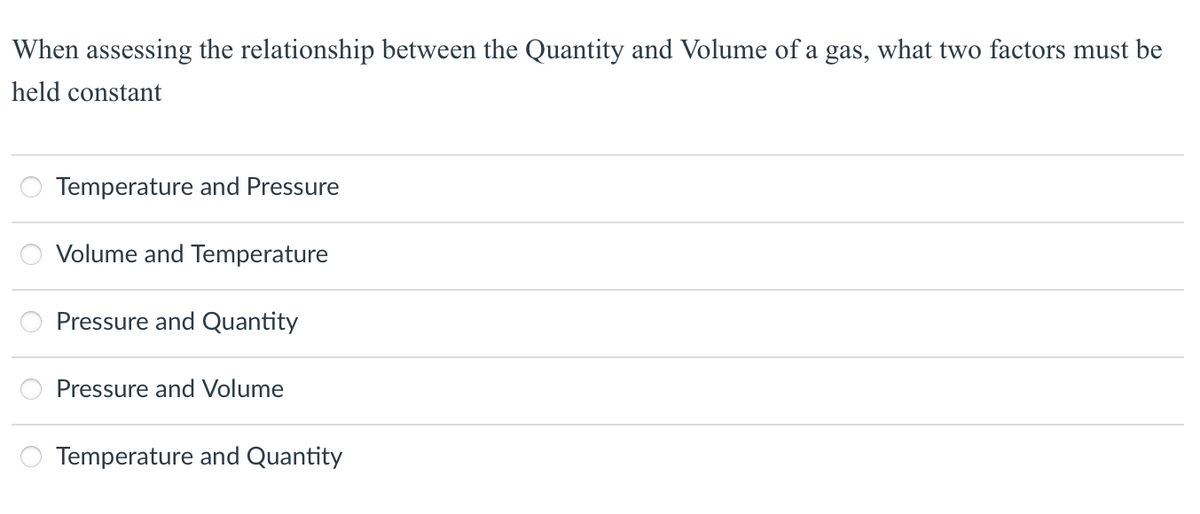 When assessing the relationship between the Quantity and Volume of a gas, what two factors must be
held constant
o o o o o
Temperature and Pressure
Volume and Temperature
Pressure and Quantity
Pressure and Volume
Temperature and Quantity