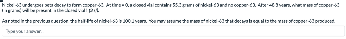 Nickel-63 undergoes beta decay to form copper-63. At time = 0, a closed vial contains 55.3 grams of nickel-63 and no copper-63. After 48.8 years, what mass of copper-63
(in grams) will be present in the closed vial? (3 sf).
As noted in the previous question, the half-life of nickel-63 is 100.1 years. You may assume the mass of nickel-63 that decays is equal to the mass of copper-63 produced.
Type your answer...