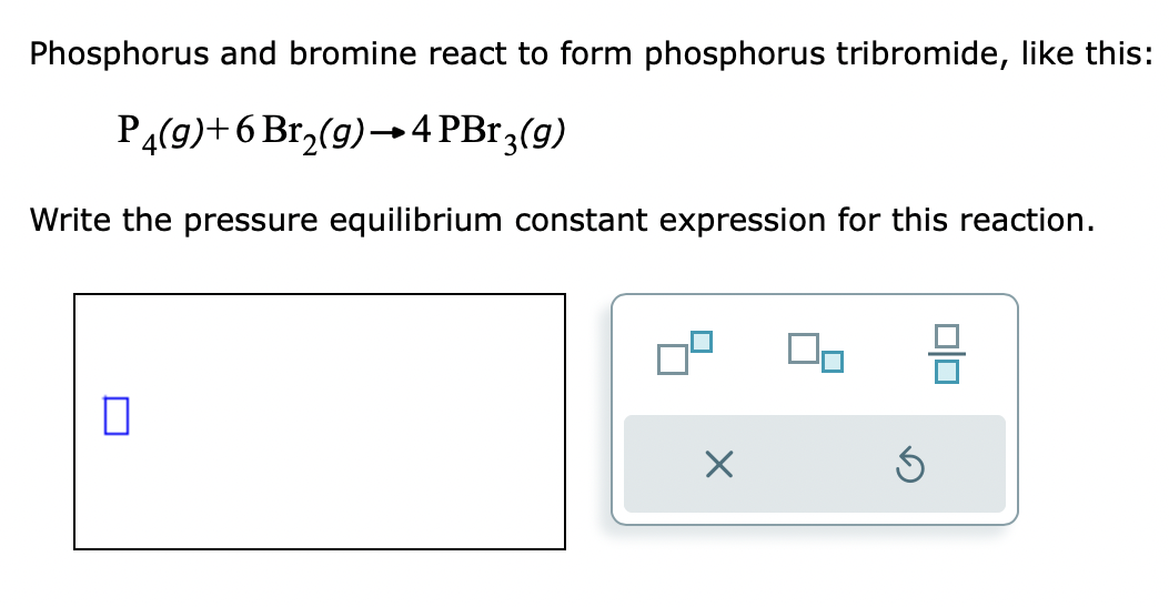 Phosphorus and bromine react to form phosphorus tribromide, like this:
P4(g)+6 Br₂(g) →4 PBr3(g)
Write the pressure equilibrium constant expression for this reaction.
П
X
00
5