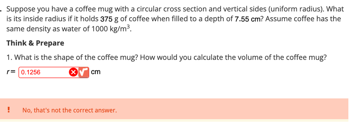 . Suppose you have a coffee mug with a circular cross section and vertical sides (uniform radius). What
is its inside radius if it holds 375 g of coffee when filled to a depth of 7.55 cm? Assume coffee has the
same density as water of 1000 kg/m³.
Think & Prepare
1. What is the shape of the coffee mug? How would you calculate the volume of the coffee mug?
r= 0.1256
cm
!
No, that's not the correct answer.