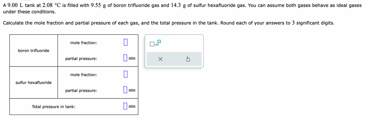 A 9.00 L tank at 2.08 °C is filled with 9.55 g of boron trifluoride gas and 14.3 g of sulfur hexafluoride gas. You can assume both gases behave as ideal gases
under these conditions.
Calculate the mole fraction and partial pressure of each gas, and the total pressure in the tank. Round each of your answers to 3 significant digits.
boron trifluoride
sulfur hexafluoride
mole fraction:
partial pressure:
mole fraction:
partial pressure:
Total pressure in tank:
O
atm
atm
atm
x10
X
3