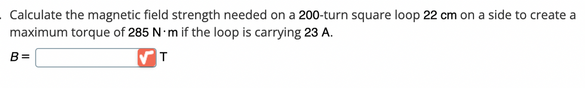 Calculate the magnetic field strength needed on a 200-turn square loop 22 cm on a side to create a
maximum torque of 285 N·m if the loop is carrying 23 A.
T
B=