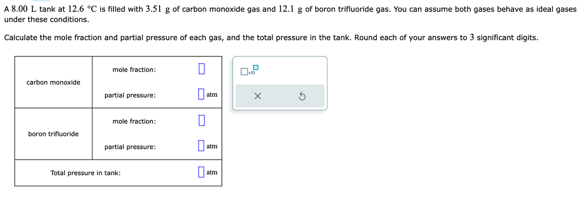 A 8.00 L tank at 12.6 °C is filled with 3.51 g of carbon monoxide gas and 12.1 g of boron trifluoride gas. You can assume both gases behave as ideal gases
under these conditions.
Calculate the mole fraction and partial pressure of each gas, and the total pressure in the tank. Round each of your answers to 3 significant digits.
carbon monoxide
boron trifluoride
mole fraction:
partial pressure:
mole fraction:
partial pressure:
Total pressure in tank:
atm
atm
atm
x10
X
Ś