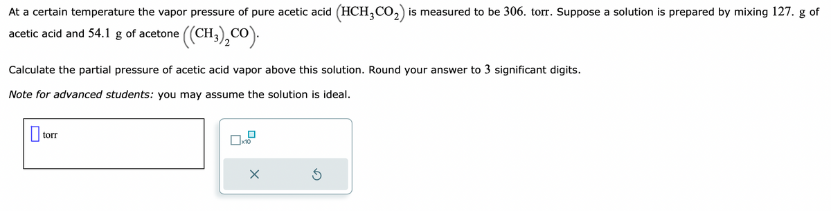 At a certain temperature the vapor pressure of pure acetic acid (HCH₂CO₂) is measured to be 306. torr. Suppose a solution is prepared by mixing 127. g of
acetic acid and 54.1 g of acetone ((CH3)₂CO).
Calculate the partial pressure of acetic acid vapor above this solution. Round your answer to 3 significant digits.
Note for advanced students: you may assume the solution is ideal.
torr
x10
×