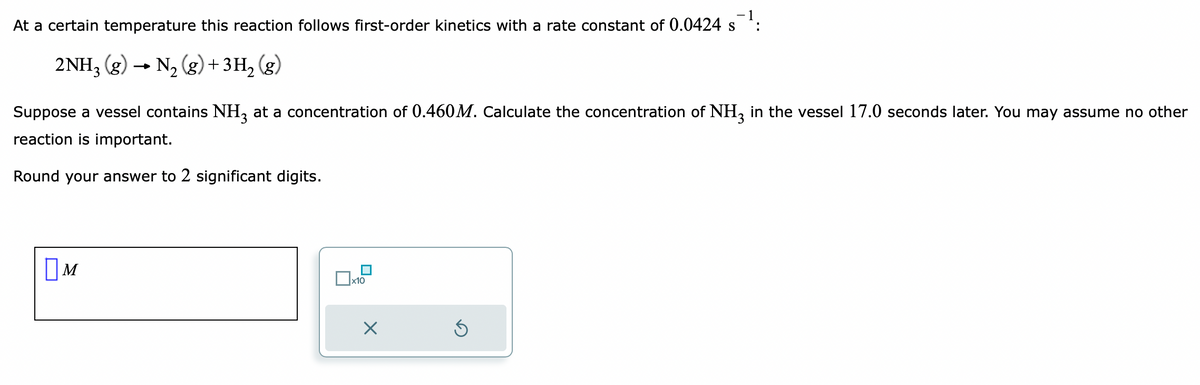 At a certain temperature this reaction follows first-order kinetics with a rate constant of 0.0424 s¯¹:
S
2NH3(g) → N₂(g) + 3H₂(g)
Suppose a vessel contains NH3 at a concentration of 0.460M. Calculate the concentration of NH3 in the vessel 17.0 seconds later. You may assume no other
reaction is important.
Round your answer to 2 significant digits.
M
x10
X
5